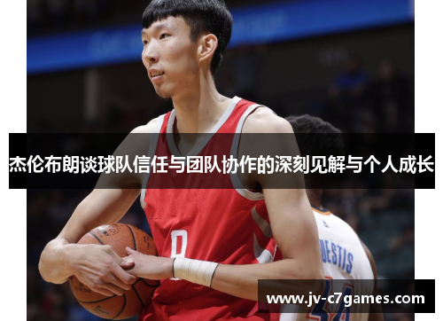 杰伦布朗谈球队信任与团队协作的深刻见解与个人成长