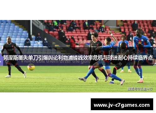 努涅斯屡失单刀引爆舆论利物浦锋线效率危机与球迷耐心持续临界点