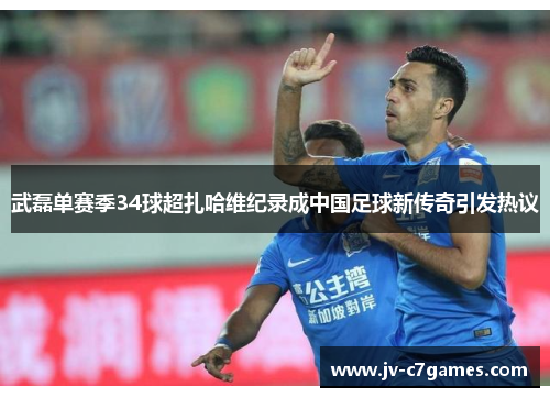 武磊单赛季34球超扎哈维纪录成中国足球新传奇引发热议