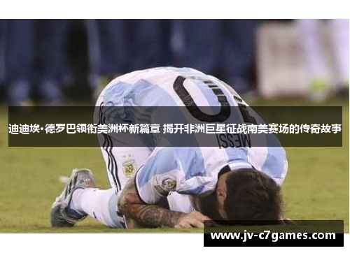 迪迪埃·德罗巴领衔美洲杯新篇章 揭开非洲巨星征战南美赛场的传奇故事